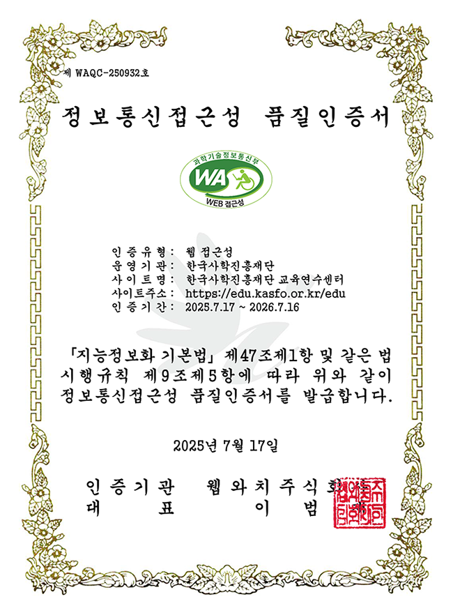제 'WAQC-250932'호 '정보통신접근성 품질인증서 과학기술정보통신부 WEB 접근성인증유형: 웹 접근성운영기관: 한국사학진흥재단사이트명: 한국사학진흥재단 교육연수센터사이트주소: https://edu.kasfo.or.kr/edu인증기간: 2025.7.17 - 2026.7.16지능정보화 기본법 제47조제1항 및 같은 법 시행규칙 제9조제5항에 따라 위와 같이 정보통신접근성 품질인증서를 발급합니다.2025년 7월 17일인증기관 웹와치주식회사대표 이범재